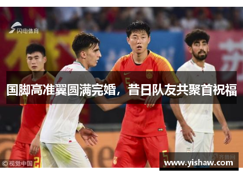 国脚高准翼圆满完婚，昔日队友共聚首祝福